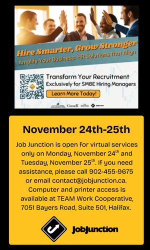 Job Junction is open for virtual services only on Monday, November 24th and Tuesday, November 25th. If you need assistance, please call 902-455-9675 or email contact@jobjunction.ca. Computer and printer access is available at TEAM Work Cooperative, 7051 Bayers Road, Suite 501, Halifax.