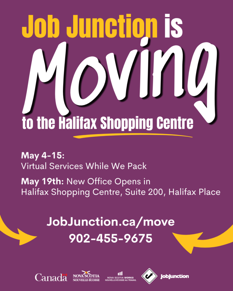 Our Halifax Office is Moving! After 25 years at our Mumford Road location, our offices are packing up and moving to the Halifax Shopping Centre in May. Key dates are: May 4-15: Resource Centre at 6950 Mumford Road closed; virtual services available and May 18: we are closed for Victoria Day. May 19: New Resource Centre opens for in-person services at Suite 200, Halifax Place, Halifax Shopping Centre. We are offering the following service options: Our workshops will be delivered virtually in a webinar format. Virtual services are available May 4th-15th by calling 902-455-9675 or emailing contact@jobjunction.ca Clients with an assigned case manager may call 902-455-9675 for support.